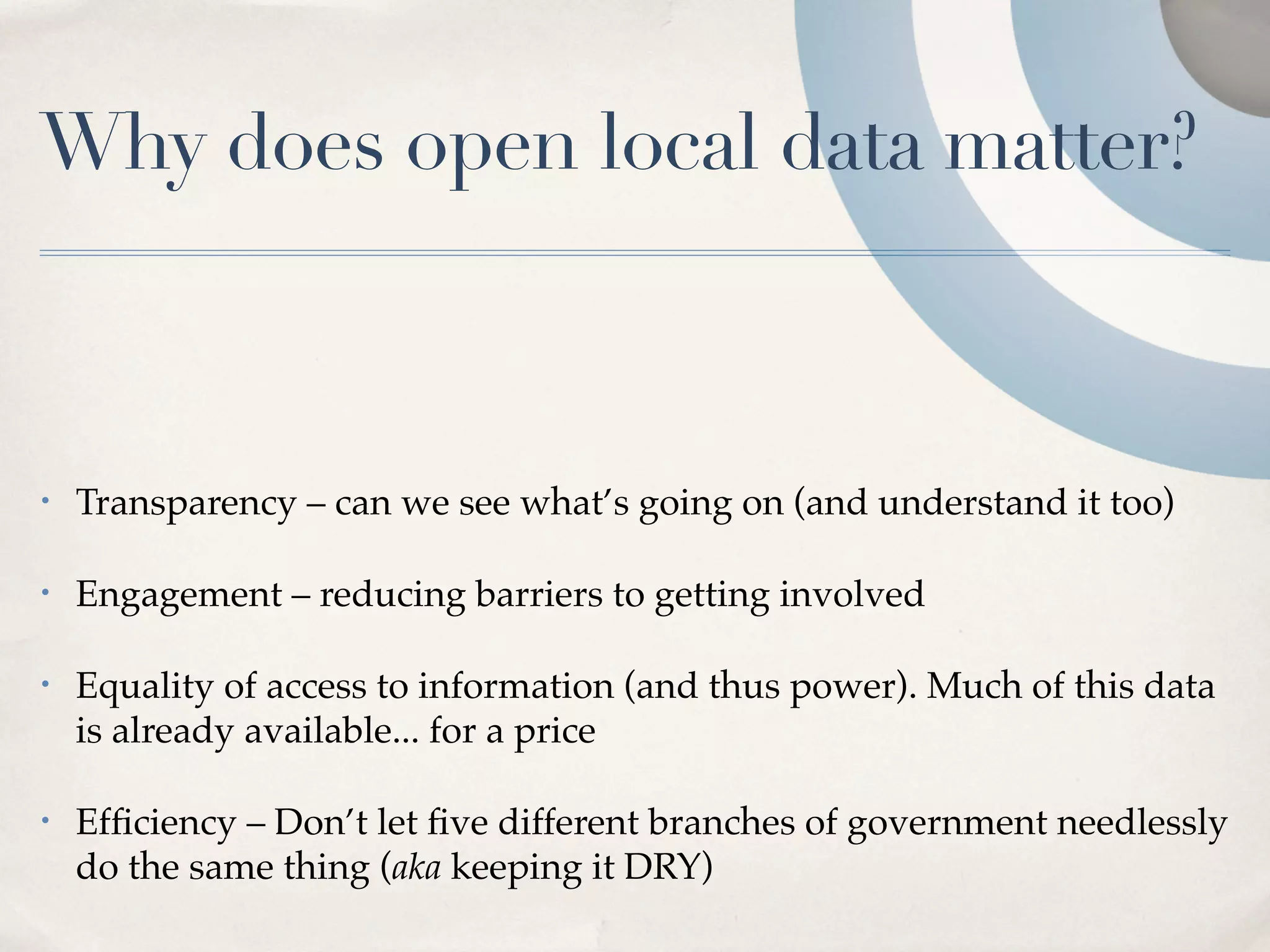Why does open local data matter?



•   Transparency – can we see what’s going on (and understand it too)

•   Engagement – reducing barriers to getting involved

•   Equality of access to information (and thus power). Much of this data
    is already available... for a price

•   Efﬁciency – Don’t let ﬁve different branches of government needlessly
    do the same thing (aka keeping it DRY)
 