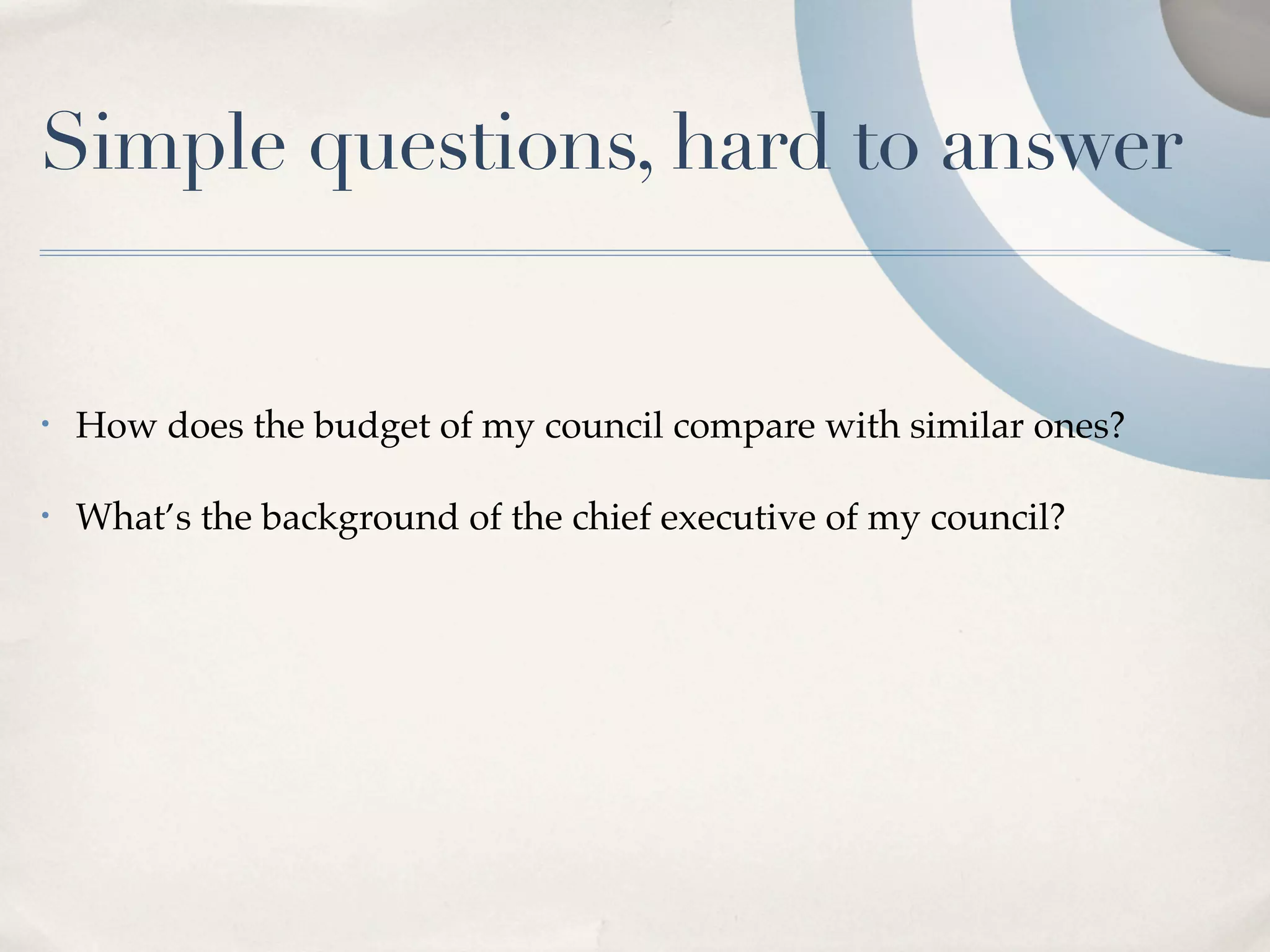 Simple questions, hard to answer


•   How does the budget of my council compare with similar ones?

•   What’s the background of the chief executive of my council?
 