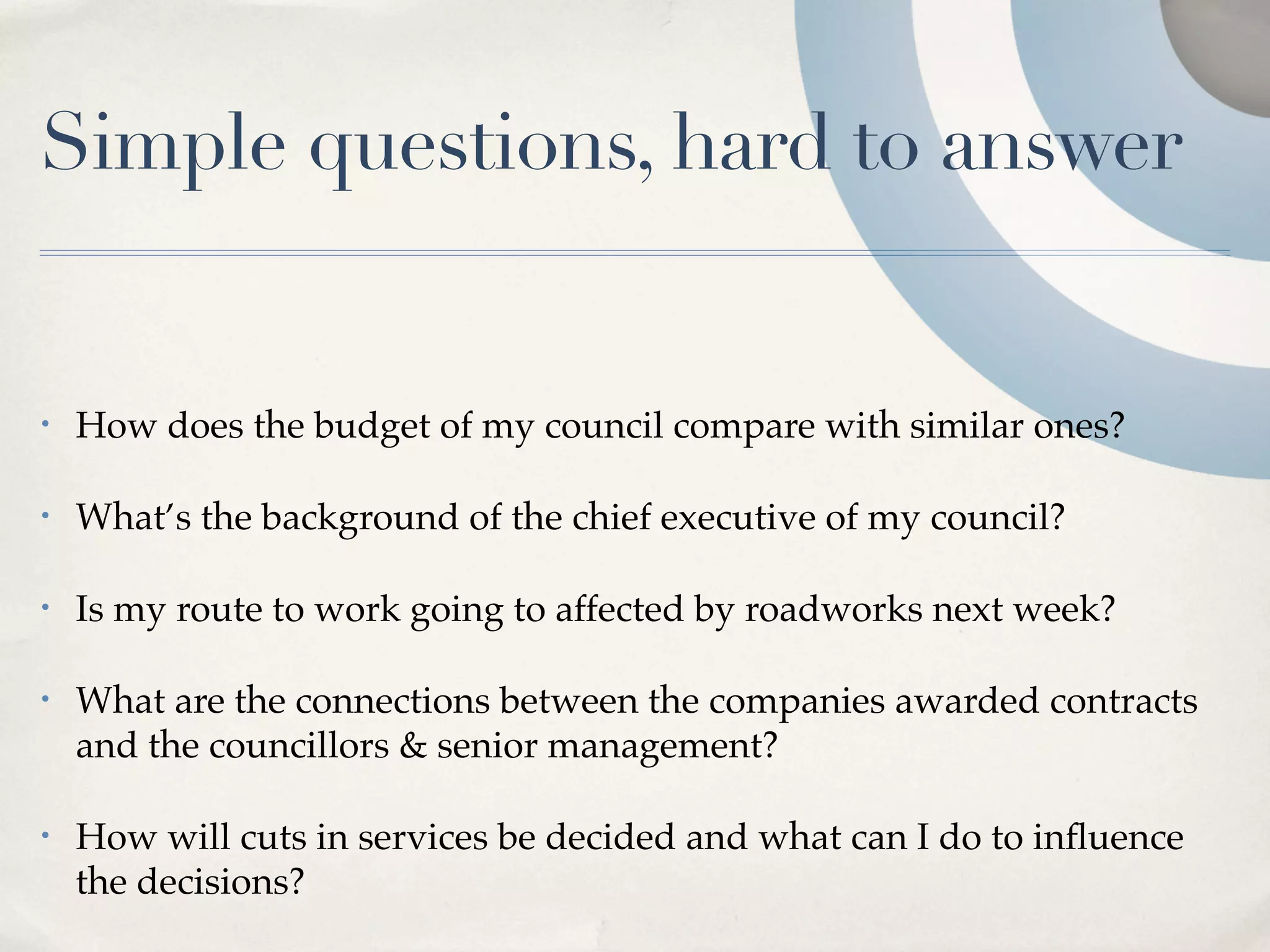 Simple questions, hard to answer


•   How does the budget of my council compare with similar ones?

•   What’s the background of the chief executive of my council?

•   Is my route to work going to affected by roadworks next week?

•   What are the connections between the companies awarded contracts
    and the councillors & senior management?

•   How will cuts in services be decided and what can I do to inﬂuence
    the decisions?
 