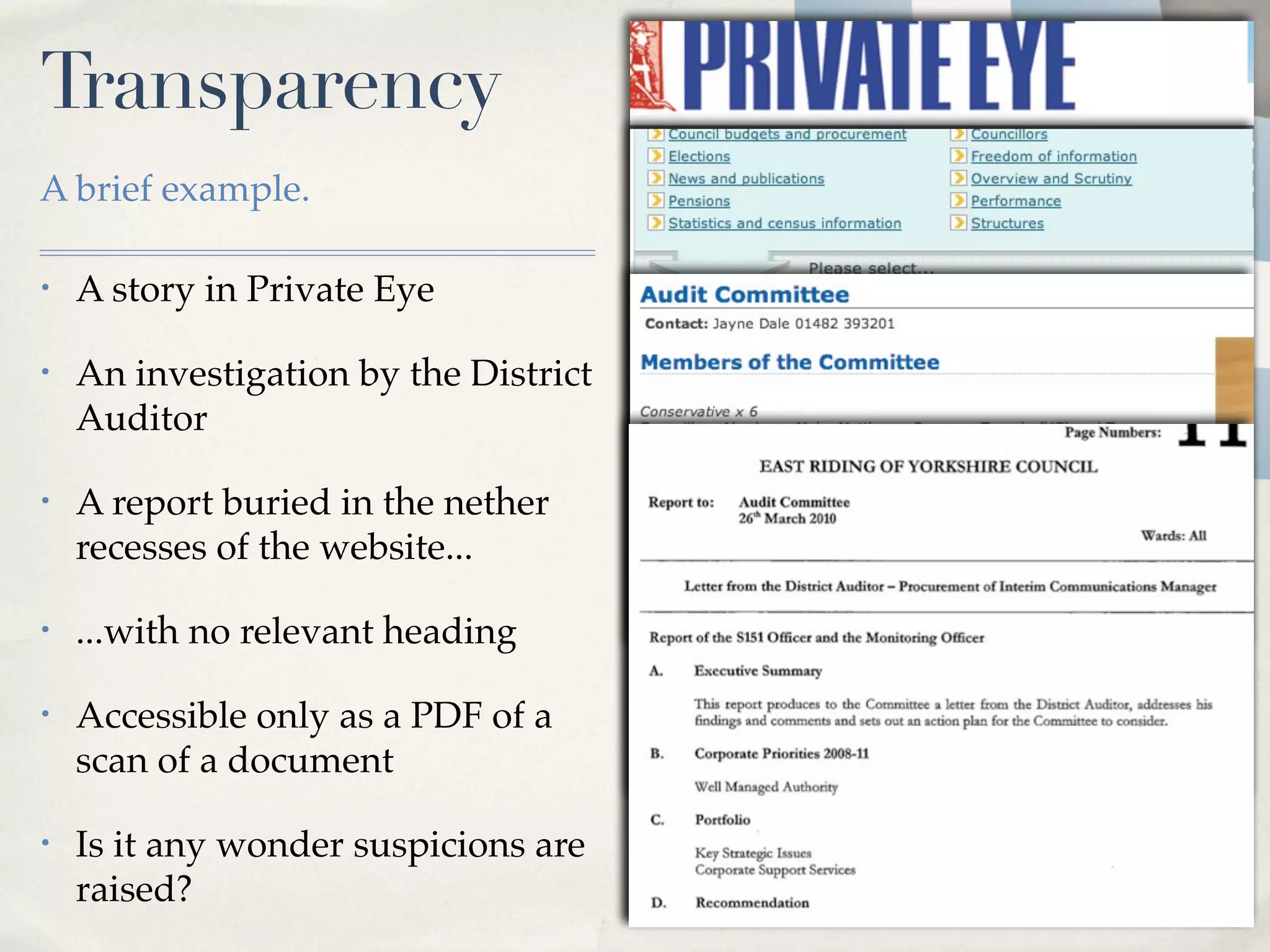 Transparency
A brief example.

•   A story in Private Eye

•   An investigation by the District
    Auditor

•   A report buried in the nether
    recesses of the website...

•   ...with no relevant heading

•   Accessible only as a PDF of a
    scan of a document

•   Is it any wonder suspicions are
    raised?
 