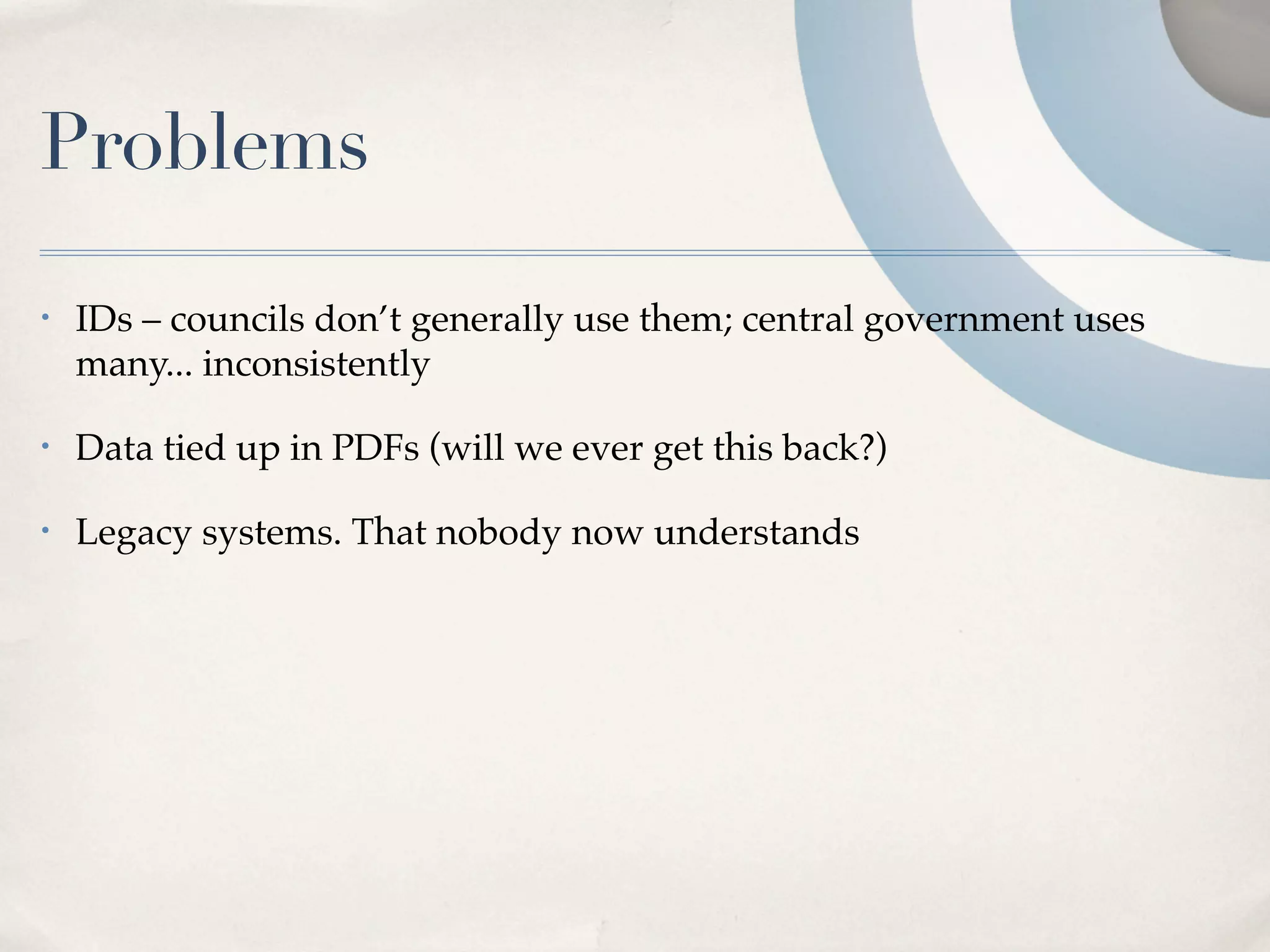 Problems
•   IDs – councils don’t generally use them; central government uses
    many... inconsistently

•   Data tied up in PDFs (will we ever get this back?)

•   Legacy systems. That nobody now understands
 