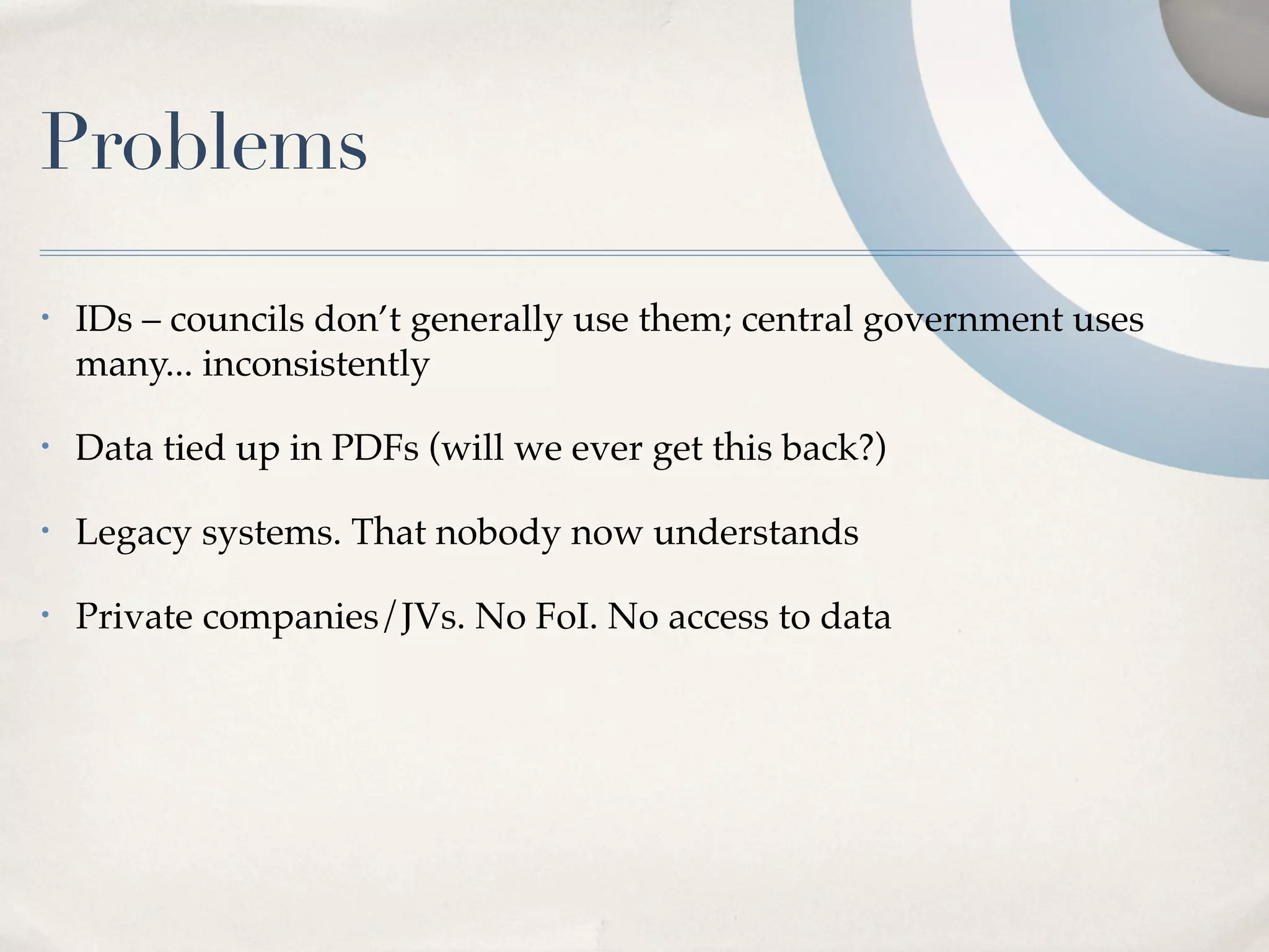 Problems
•   IDs – councils don’t generally use them; central government uses
    many... inconsistently

•   Data tied up in PDFs (will we ever get this back?)

•   Legacy systems. That nobody now understands

•   Private companies/JVs. No FoI. No access to data
 