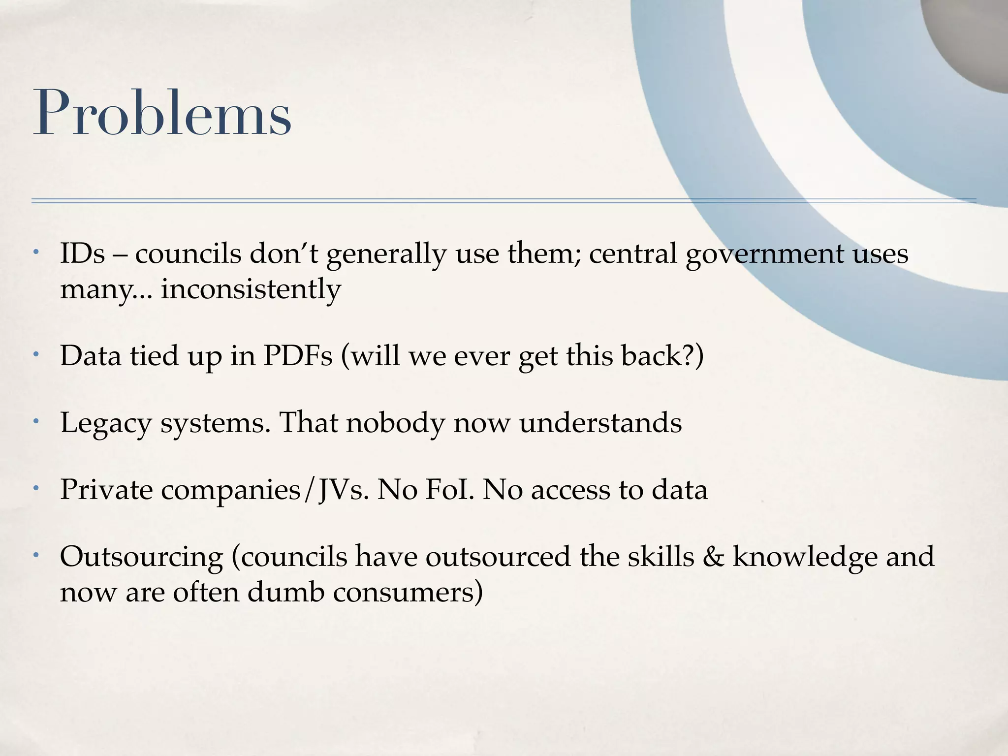 Problems
•   IDs – councils don’t generally use them; central government uses
    many... inconsistently

•   Data tied up in PDFs (will we ever get this back?)

•   Legacy systems. That nobody now understands

•   Private companies/JVs. No FoI. No access to data

•   Outsourcing (councils have outsourced the skills & knowledge and
    now are often dumb consumers)
 