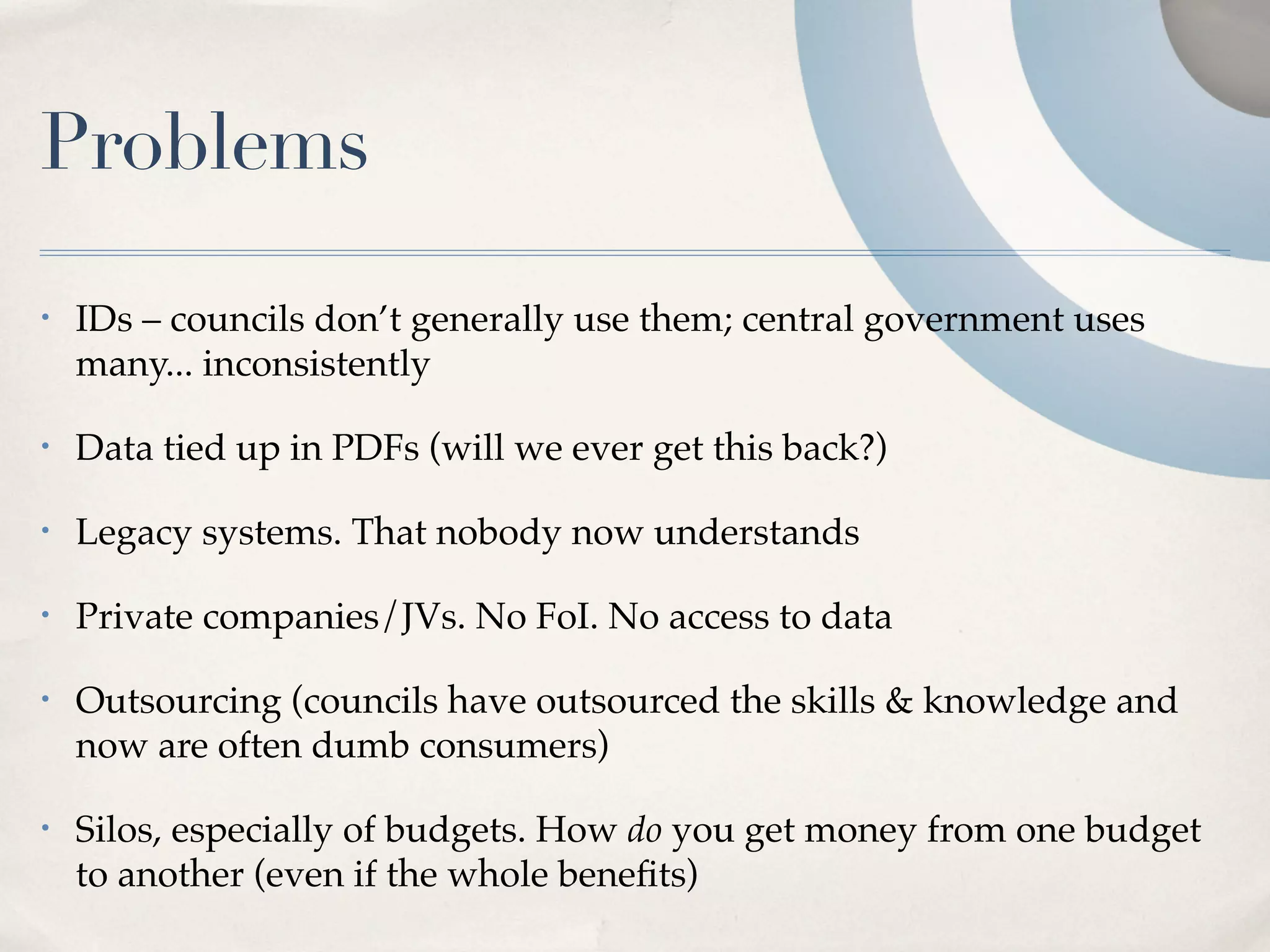Problems
•   IDs – councils don’t generally use them; central government uses
    many... inconsistently

•   Data tied up in PDFs (will we ever get this back?)

•   Legacy systems. That nobody now understands

•   Private companies/JVs. No FoI. No access to data

•   Outsourcing (councils have outsourced the skills & knowledge and
    now are often dumb consumers)

•   Silos, especially of budgets. How do you get money from one budget
    to another (even if the whole beneﬁts)
 