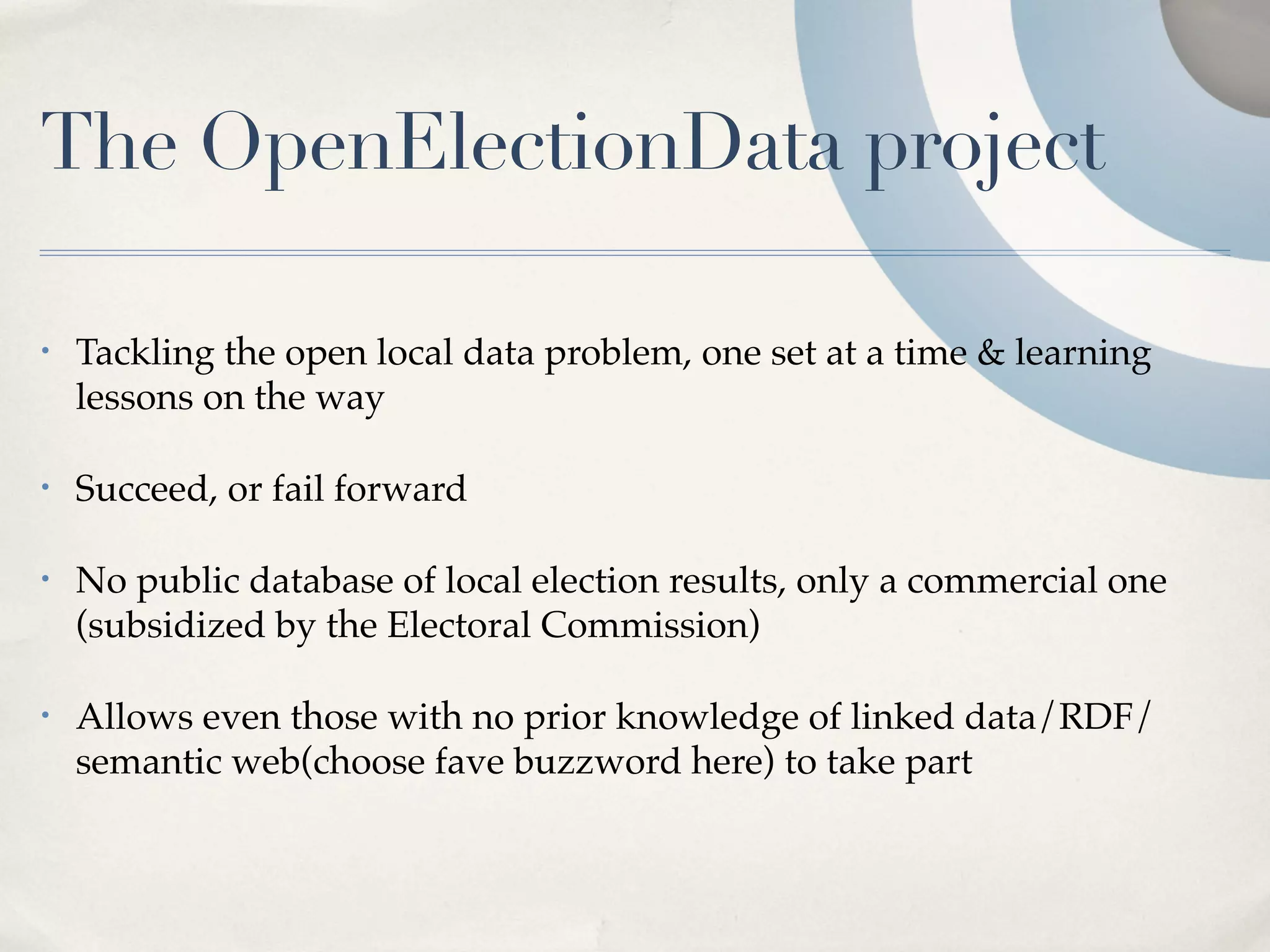 The OpenElectionData project

•   Tackling the open local data problem, one set at a time & learning
    lessons on the way

•   Succeed, or fail forward

•   No public database of local election results, only a commercial one
    (subsidized by the Electoral Commission)

•   Allows even those with no prior knowledge of linked data/RDF/
    semantic web(choose fave buzzword here) to take part
 