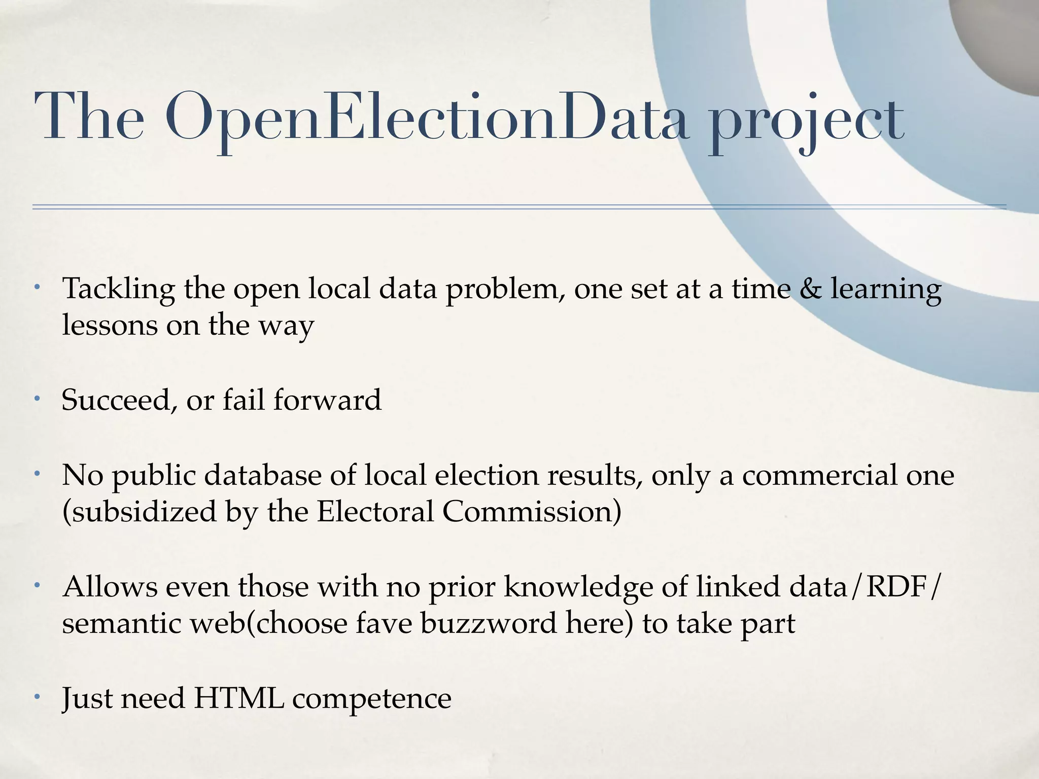 The OpenElectionData project

•   Tackling the open local data problem, one set at a time & learning
    lessons on the way

•   Succeed, or fail forward

•   No public database of local election results, only a commercial one
    (subsidized by the Electoral Commission)

•   Allows even those with no prior knowledge of linked data/RDF/
    semantic web(choose fave buzzword here) to take part

•   Just need HTML competence
 