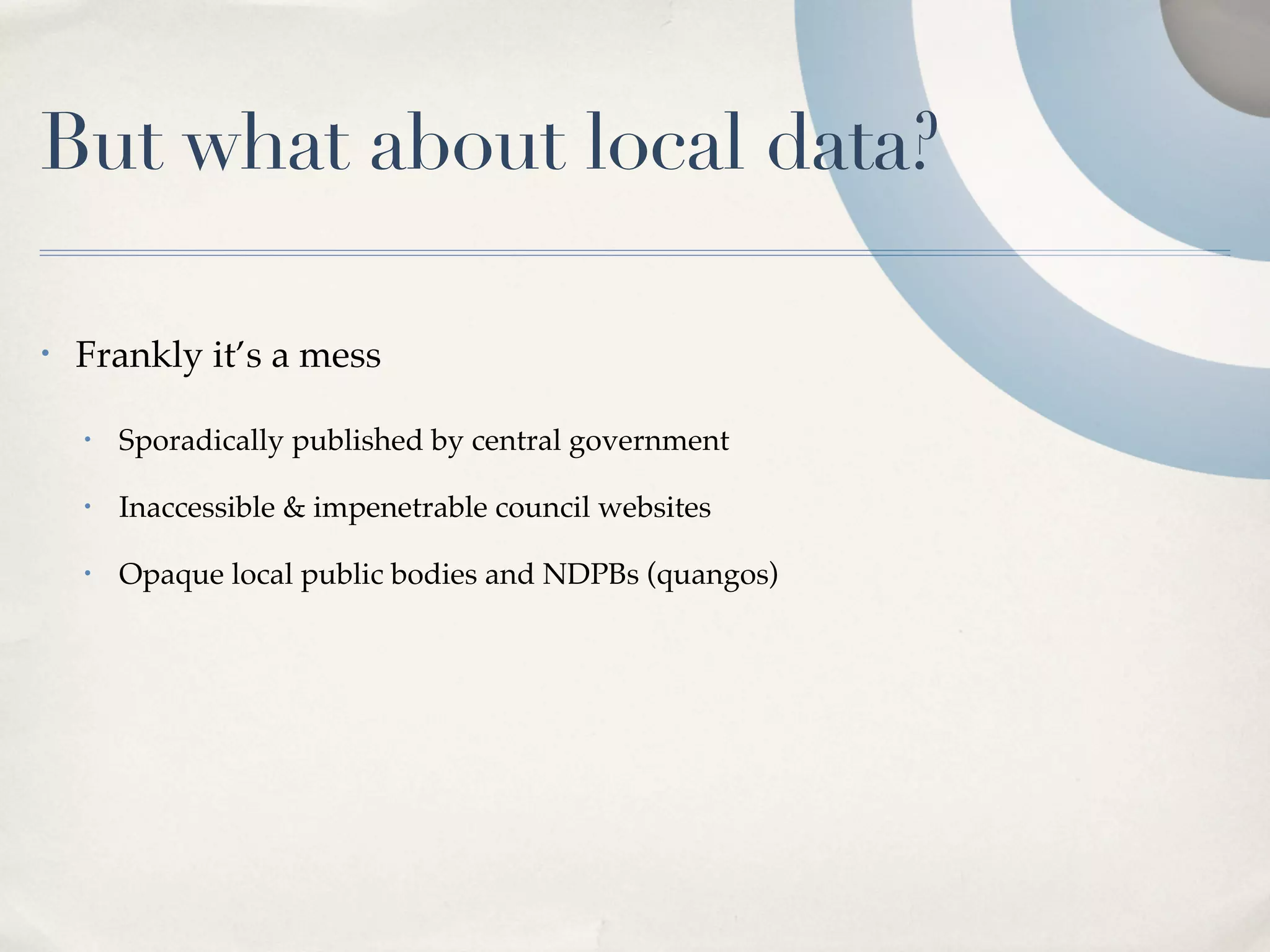 But what about local data?

•   Frankly it’s a mess

    •   Sporadically published by central government

    •   Inaccessible & impenetrable council websites

    •   Opaque local public bodies and NDPBs (quangos)
 