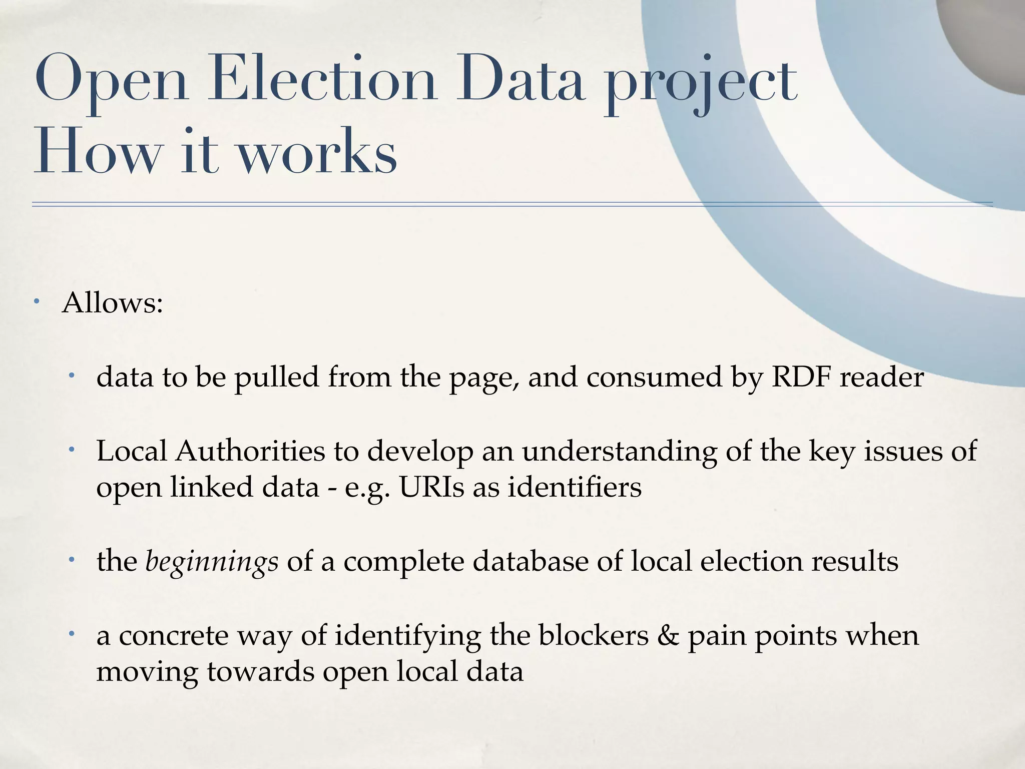 Open Election Data project
How it works

•   Allows:

    •   data to be pulled from the page, and consumed by RDF reader

    •   Local Authorities to develop an understanding of the key issues of
        open linked data - e.g. URIs as identiﬁers

    •   the beginnings of a complete database of local election results

    •   a concrete way of identifying the blockers & pain points when
        moving towards open local data
 