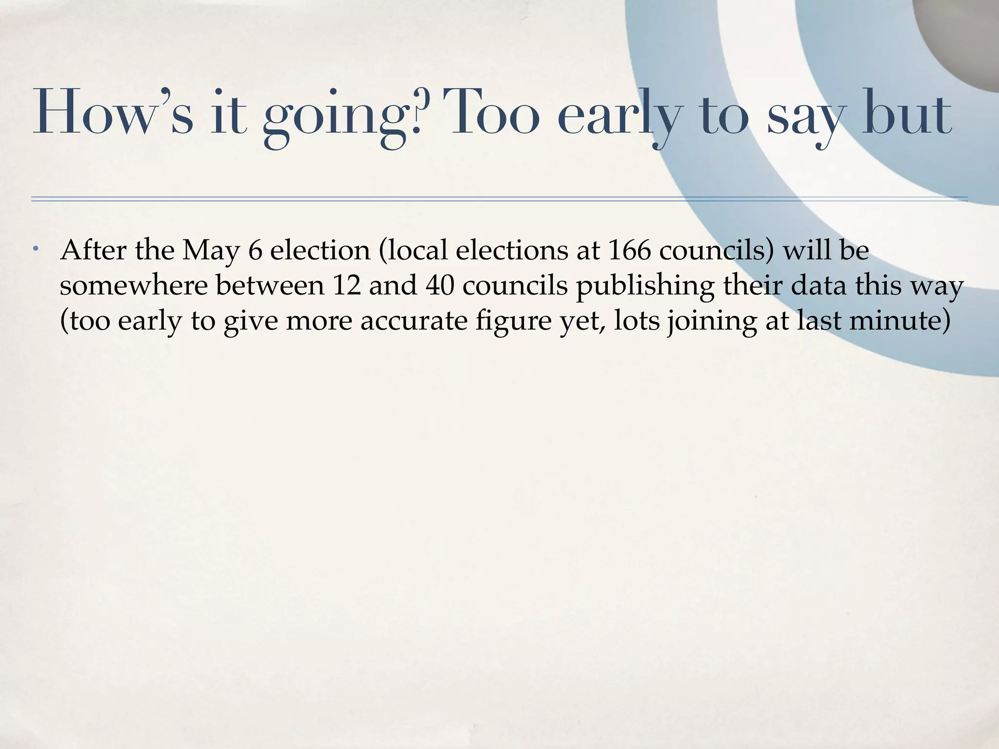 How’s it going? Too early to say but
•   After the May 6 election (local elections at 166 councils) will be
    somewhere between 12 and 40 councils publishing their data this way
    (too early to give more accurate ﬁgure yet, lots joining at last minute)
 