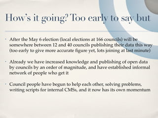 How’s it going? Too early to say but
•   After the May 6 election (local elections at 166 councils) will be
    somewhere between 12 and 40 councils publishing their data this way
    (too early to give more accurate ﬁgure yet, lots joining at last minute)

•   Already we have increased knowledge and publishing of open data
    by councils by an order of magnitude, and have established informal
    network of people who get it

•   Council people have begun to help each other, solving problems,
    writing scripts for internal CMSs, and it now has its own momentum
 