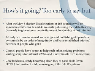 How’s it going? Too early to say but
•   After the May 6 election (local elections at 166 councils) will be
    somewhere between 12 and 40 councils publishing their data this way
    (too early to give more accurate ﬁgure yet, lots joining at last minute)

•   Already we have increased knowledge and publishing of open data
    by councils by an order of magnitude, and have established informal
    network of people who get it

•   Council people have begun to help each other, solving problems,
    writing scripts for internal CMSs, and it now has its own momentum

•   Core blockers already becoming clear: lack of basic skills (even
    HTML); intransigent middle managers; inﬂexible IT systems
 