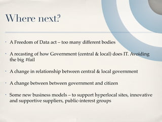 Where next?

•   A Freedom of Data act – too many different bodies

•   A recasting of how Government (central & local) does IT. Avoiding
    the big #fail

•   A change in relationship between central & local government

•   A change between between government and citizen

•   Some new business models – to support hyperlocal sites, innovative
    and supportive suppliers, public-interest groups
 