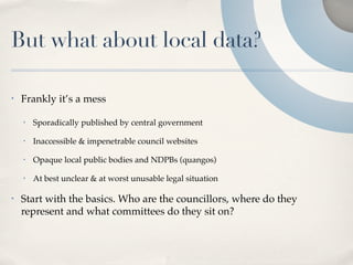 But what about local data?

•   Frankly it’s a mess

    •   Sporadically published by central government

    •   Inaccessible & impenetrable council websites

    •   Opaque local public bodies and NDPBs (quangos)

    •   At best unclear & at worst unusable legal situation

•   Start with the basics. Who are the councillors, where do they
    represent and what committees do they sit on?
 