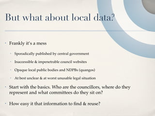 But what about local data?

•   Frankly it’s a mess

    •   Sporadically published by central government

    •   Inaccessible & impenetrable council websites

    •   Opaque local public bodies and NDPBs (quangos)

    •   At best unclear & at worst unusable legal situation

•   Start with the basics. Who are the councillors, where do they
    represent and what committees do they sit on?

•   How easy it that information to ﬁnd & reuse?
 