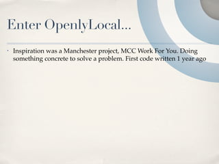 Enter OpenlyLocal...
•   Inspiration was a Manchester project, MCC Work For You. Doing
    something concrete to solve a problem. First code written 1 year ago
 