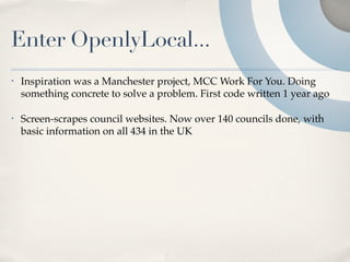 Enter OpenlyLocal...
•   Inspiration was a Manchester project, MCC Work For You. Doing
    something concrete to solve a problem. First code written 1 year ago

•   Screen-scrapes council websites. Now over 140 councils done, with
    basic information on all 434 in the UK
 