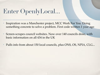 Enter OpenlyLocal...
•   Inspiration was a Manchester project, MCC Work For You. Doing
    something concrete to solve a problem. First code written 1 year ago

•   Screen-scrapes council websites. Now over 140 councils done, with
    basic information on all 434 in the UK

•   Pulls info from about 150 local councils, plus ONS, OS, NPIA, CLG...
 