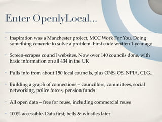 Enter OpenlyLocal...
•   Inspiration was a Manchester project, MCC Work For You. Doing
    something concrete to solve a problem. First code written 1 year ago

•   Screen-scrapes council websites. Now over 140 councils done, with
    basic information on all 434 in the UK

•   Pulls info from about 150 local councils, plus ONS, OS, NPIA, CLG...

•   Building a graph of connections – councillors, committees, social
    networking, police forces, pension funds

•   All open data – free for reuse, including commercial reuse

•   100% accessible. Data ﬁrst; bells & whistles later
 