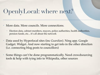 OpenlyLocal: where next?

•   More data. More councils. More connections.
    •   Election data, cabinet members, mayors, police authorities, health authorities,
        pension funds, etc... it’s all about the network

•   Data used by Hyperlocal sites (inc Guardian). Ning app. Google
    Gadget. Widget. And now starting to get info in the other direction
    (i.e. connecting blog posts to councillors)

•   Some things can’t be done programmatically. Need crowdsourcing
    tools & help with tying info to Wikipedia, other sources
 