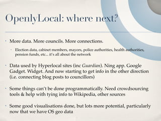 OpenlyLocal: where next?

•   More data. More councils. More connections.
    •   Election data, cabinet members, mayors, police authorities, health authorities,
        pension funds, etc... it’s all about the network

•   Data used by Hyperlocal sites (inc Guardian). Ning app. Google
    Gadget. Widget. And now starting to get info in the other direction
    (i.e. connecting blog posts to councillors)

•   Some things can’t be done programmatically. Need crowdsourcing
    tools & help with tying info to Wikipedia, other sources

•   Some good visualisations done, but lots more potential, particularly
    now that we have OS geo data
 