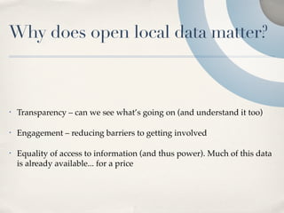 Why does open local data matter?



•   Transparency – can we see what’s going on (and understand it too)

•   Engagement – reducing barriers to getting involved

•   Equality of access to information (and thus power). Much of this data
    is already available... for a price
 