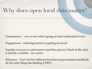 Why does open local data matter?



•   Transparency – can we see what’s going on (and understand it too)

•   Engagement – reducing barriers to getting involved

•   Equality of access to information (and thus power). Much of this data
    is already available... for a price

•   Efﬁciency – Don’t let ﬁve different branches of government needlessly
    do the same thing (aka keeping it DRY)
 