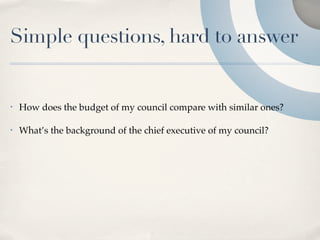 Simple questions, hard to answer


•   How does the budget of my council compare with similar ones?

•   What’s the background of the chief executive of my council?
 