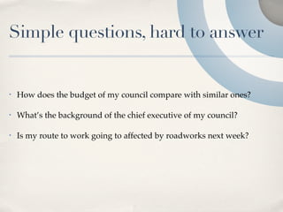 Simple questions, hard to answer


•   How does the budget of my council compare with similar ones?

•   What’s the background of the chief executive of my council?

•   Is my route to work going to affected by roadworks next week?
 
