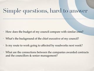 Simple questions, hard to answer


•   How does the budget of my council compare with similar ones?

•   What’s the background of the chief executive of my council?

•   Is my route to work going to affected by roadworks next week?

•   What are the connections between the companies awarded contracts
    and the councillors & senior management?
 