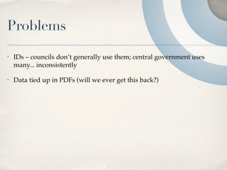 Problems
•   IDs – councils don’t generally use them; central government uses
    many... inconsistently

•   Data tied up in PDFs (will we ever get this back?)
 