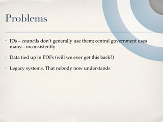 Problems
•   IDs – councils don’t generally use them; central government uses
    many... inconsistently

•   Data tied up in PDFs (will we ever get this back?)

•   Legacy systems. That nobody now understands
 