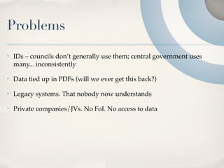Problems
•   IDs – councils don’t generally use them; central government uses
    many... inconsistently

•   Data tied up in PDFs (will we ever get this back?)

•   Legacy systems. That nobody now understands

•   Private companies/JVs. No FoI. No access to data
 