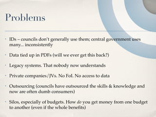 Problems
•   IDs – councils don’t generally use them; central government uses
    many... inconsistently

•   Data tied up in PDFs (will we ever get this back?)

•   Legacy systems. That nobody now understands

•   Private companies/JVs. No FoI. No access to data

•   Outsourcing (councils have outsourced the skills & knowledge and
    now are often dumb consumers)

•   Silos, especially of budgets. How do you get money from one budget
    to another (even if the whole beneﬁts)
 