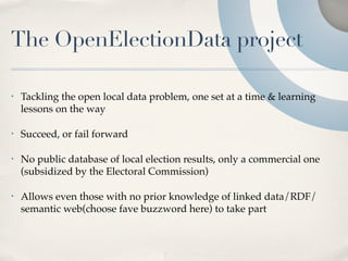 The OpenElectionData project

•   Tackling the open local data problem, one set at a time & learning
    lessons on the way

•   Succeed, or fail forward

•   No public database of local election results, only a commercial one
    (subsidized by the Electoral Commission)

•   Allows even those with no prior knowledge of linked data/RDF/
    semantic web(choose fave buzzword here) to take part
 