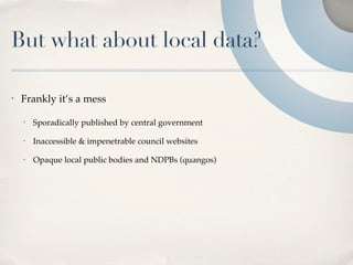 But what about local data?

•   Frankly it’s a mess

    •   Sporadically published by central government

    •   Inaccessible & impenetrable council websites

    •   Opaque local public bodies and NDPBs (quangos)
 