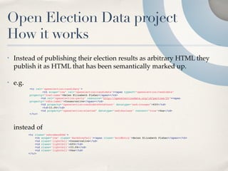 Open Election Data project
How it works
•   Instead of publishing their election results as arbitrary HTML they
    publish it as HTML that has been semantically marked up.

•   e.g.
           <tr rel='openelection:candidacy'>
                   <th scope="row" rel="openelection:candidate"><span typeof="openelection:Candidate"
           property="foaf:name">Helen Elizabeth Fisher</span></th>
               
 <td rel="openelection:party" resource="http://openelectiondata.org/id/parties/25"><span
           property="rdfs:label">Conservative</span></td>
               
 <td property="openelection:candidateVoteCount" datatype="xsd:integer">655</td>
                   <td>33.0%</td>
               
 <td property="openelection:elected" datatype="xsd:boolean" content="true">Yes</td>
           </tr>




    instead of
           <tr class='zebraBandOdd'>
               <th scope="row" class='darkGreyCell'><span class='boldEntry'>Helen Elizabeth Fisher</span></th>
               <td class='lightCell'>Conservative</td>
               <td class='lightCell'>655</td>
               <td class='lightCell'>33.0%</td>
               <td class='lightCell'>Yes</td>
           </tr>
 