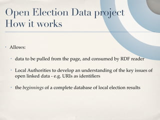 Open Election Data project
How it works

•   Allows:

    •   data to be pulled from the page, and consumed by RDF reader

    •   Local Authorities to develop an understanding of the key issues of
        open linked data - e.g. URIs as identiﬁers

    •   the beginnings of a complete database of local election results
 