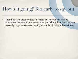 How’s it going? Too early to say but
•   After the May 6 election (local elections at 166 councils) will be
    somewhere between 12 and 40 councils publishing their data this way
    (too early to give more accurate ﬁgure yet, lots joining at last minute)
 