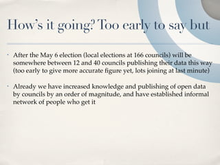 How’s it going? Too early to say but
•   After the May 6 election (local elections at 166 councils) will be
    somewhere between 12 and 40 councils publishing their data this way
    (too early to give more accurate ﬁgure yet, lots joining at last minute)

•   Already we have increased knowledge and publishing of open data
    by councils by an order of magnitude, and have established informal
    network of people who get it
 