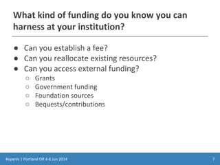 #openls | Portland OR 4-6 Jun 2014
What kind of funding do you know you can
harness at your institution?
● Can you establish a fee?
● Can you reallocate existing resources?
● Can you access external funding?
○ Grants
○ Government funding
○ Foundation sources
○ Bequests/contributions
7
 
