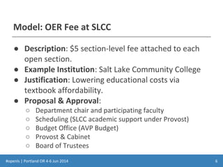 #openls | Portland OR 4-6 Jun 2014
Model: OER Fee at SLCC
● Description: $5 section-level fee attached to each
open section.
● Example Institution: Salt Lake Community College
● Justification: Lowering educational costs via
textbook affordability.
● Proposal & Approval:
○ Department chair and participating faculty
○ Scheduling (SLCC academic support under Provost)
○ Budget Office (AVP Budget)
○ Provost & Cabinet
○ Board of Trustees
6
 