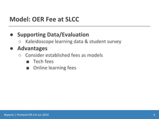 #openls | Portland OR 4-6 Jun 2014
Model: OER Fee at SLCC
● Supporting Data/Evaluation
○ Kaleidoscope learning data & student survey
● Advantages
○ Consider established fees as models
■ Tech fees
■ Online learning fees
6
 