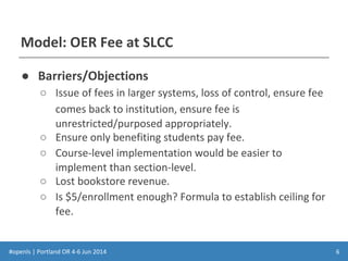 #openls | Portland OR 4-6 Jun 2014
Model: OER Fee at SLCC
● Barriers/Objections
○ Issue of fees in larger systems, loss of control, ensure fee
comes back to institution, ensure fee is
unrestricted/purposed appropriately.
○ Ensure only benefiting students pay fee.
○ Course-level implementation would be easier to
implement than section-level.
○ Lost bookstore revenue.
○ Is $5/enrollment enough? Formula to establish ceiling for
fee.
6
 