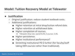 #openls | Portland OR 4-6 Jun 2014
Model: Tuition Recovery Model at Tidewater
● Justification
○ Original justification: reduce student textbook costs.
○ Additional justifications:
■ Higher retention at initial drop/tuition refund date.
■ Higher retention at withdrawal date.
■ Higher completion of courses.
● Tidewater drop rate: overall 8.2%; Z courses: 2.3%.
■ Higher persistence.
■ Higher institutional performance?
■ Stretching institutional PD $ further (for faculty/staff
taking OER courses rather than traditional).
6
 