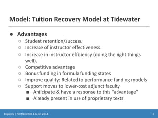 #openls | Portland OR 4-6 Jun 2014
Model: Tuition Recovery Model at Tidewater
● Advantages
○ Student retention/success.
○ Increase of instructor effectiveness.
○ Increase in instructor efficiency (doing the right things
well).
○ Competitive advantage
○ Bonus funding in formula funding states
○ Improve quality: Related to performance funding models
○ Support moves to lower-cost adjunct faculty
■ Anticipate & have a response to this “advantage”
■ Already present in use of proprietary texts
6
 