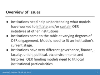 #openls | Portland OR 4-6 Jun 2014
Overview of Issues
● Institutions need help understanding what models
have worked to initiate and/or sustain OER
initiatives at other institutions.
● Institutions come to the table at varying degrees of
OER engagement. Models need to fit an institution’s
current stage.
● Institutions have very different governance, finance,
faculty, union, political, etc environments and
histories. OER funding models need to fit local
institutional particularities.
2
 
