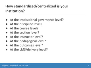 #openls | Portland OR 4-6 Jun 2014
How standardized/centralized is your
institution?
● At the institutional governance level?
● At the discipline level?
● At the course level?
● At the section level?
● At the instructor level?
● At the pedagogical level?
● At the outcomes level?
● At the LMS/delivery level?
7
 