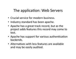 The applicaAon: Web Servers 
•  Crucial service for modern business. 
•  Industry standard has been apache. 
•  Apache has a great track record, but as the 
   project adds features this record may come to 
   test. 
•  Apache has support for various authenAcaAon 
   backends. 
•  AlternaAves with less features are available 
   and may be easily audited. 
 