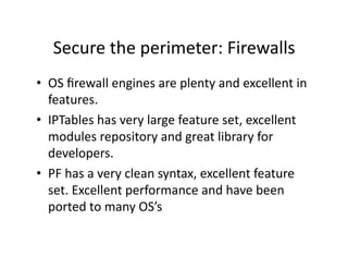 Secure the perimeter: Firewalls 
•  OS ﬁrewall engines are plenty and excellent in 
   features. 
•  IPTables has very large feature set, excellent 
   modules repository and great library for 
   developers. 
•  PF has a very clean syntax, excellent feature 
   set. Excellent performance and have been 
   ported to many OS’s 
 