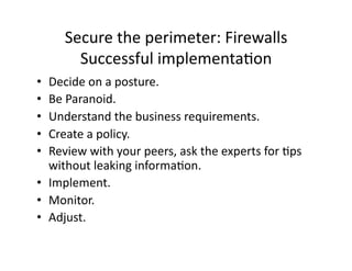 Secure the perimeter: Firewalls 
       Successful implementaAon 
•  Decide on a posture. 
•  Be Paranoid. 
•  Understand the business requirements. 
•  Create a policy. 
•  Review with your peers, ask the experts for Aps 
   without leaking informaAon. 
•  Implement. 
•  Monitor. 
•  Adjust. 
 